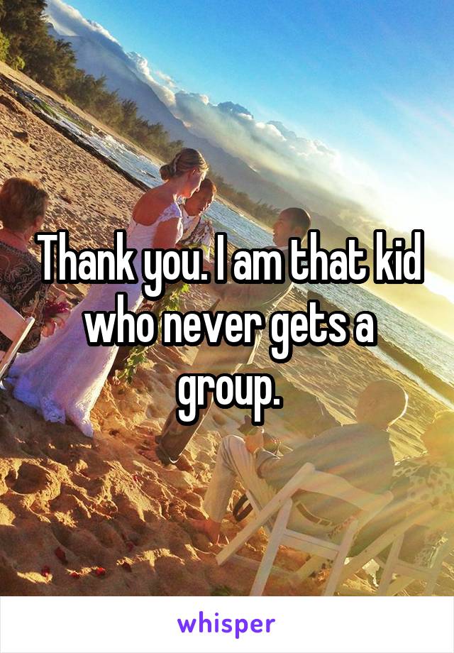 Thank you. I am that kid who never gets a group.