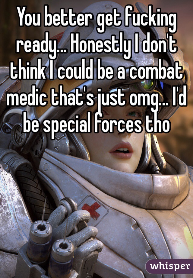 You better get fucking ready... Honestly I don't think I could be a combat medic that's just omg... I'd be special forces tho