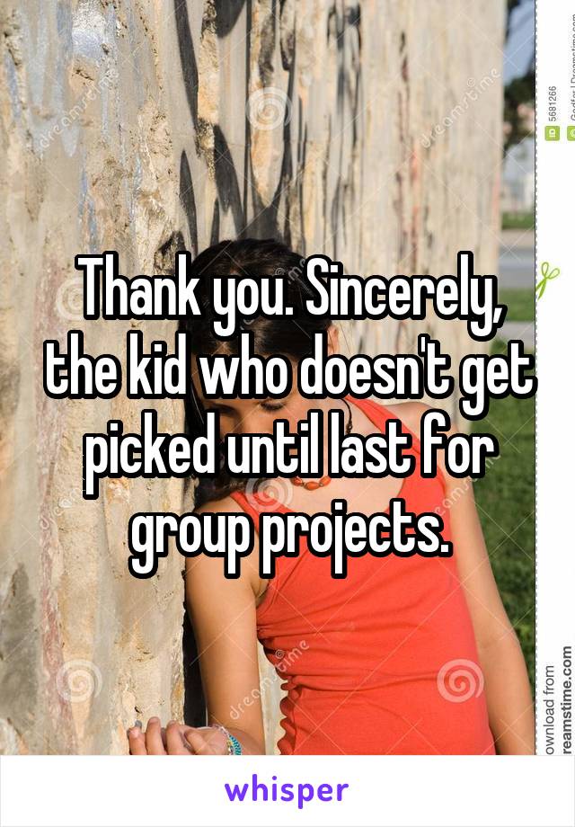 Thank you. Sincerely, the kid who doesn't get picked until last for group projects.