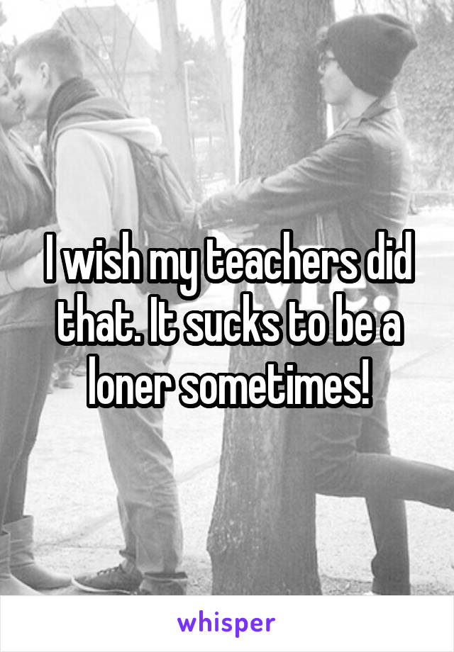 I wish my teachers did that. It sucks to be a loner sometimes!