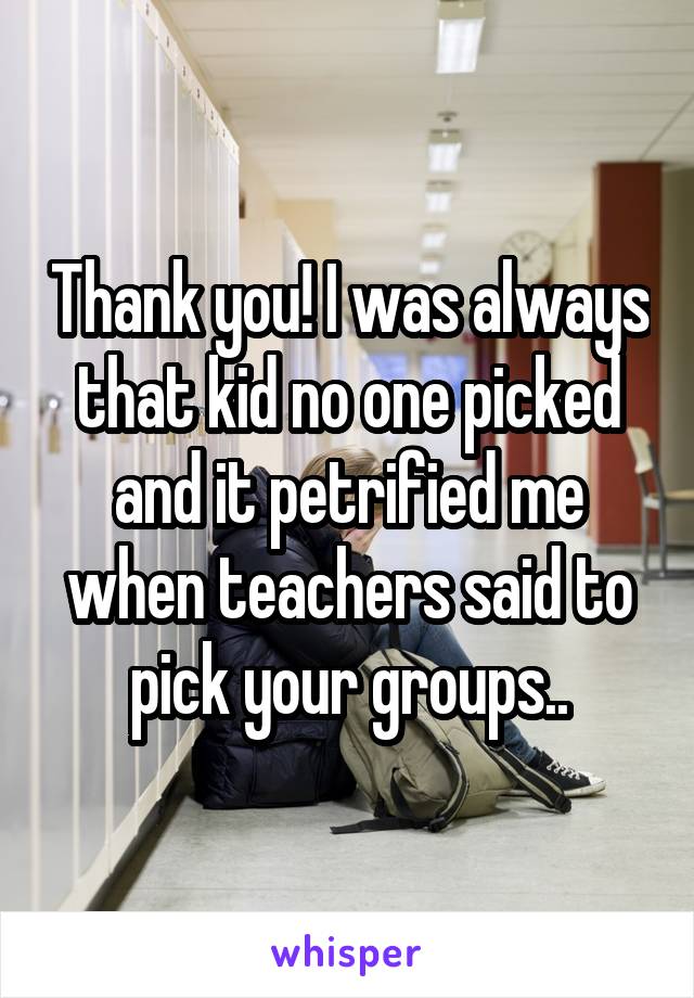 Thank you! I was always that kid no one picked and it petrified me when teachers said to pick your groups..
