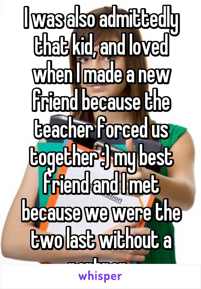I was also admittedly that kid, and loved when I made a new friend because the teacher forced us together :) my best friend and I met because we were the two last without a partner. 