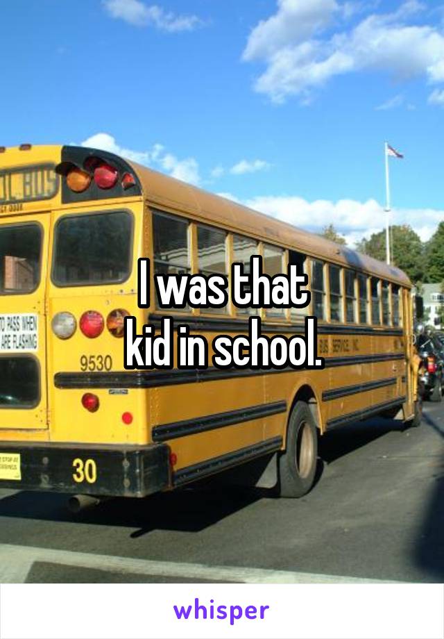I was that
 kid in school. 