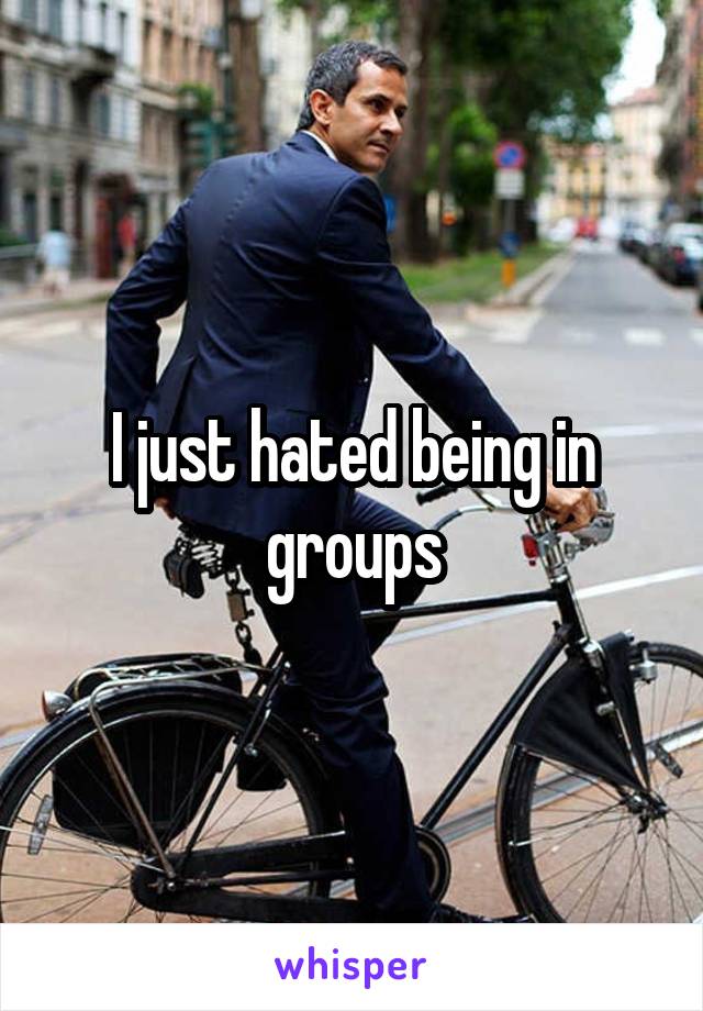 I just hated being in groups