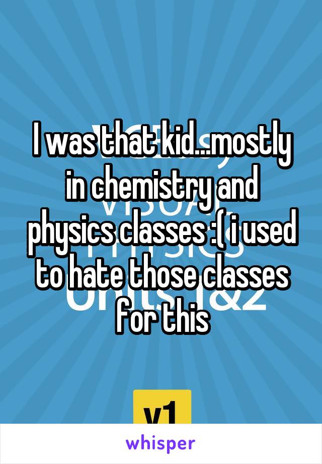 I was that kid...mostly in chemistry and physics classes :( i used to hate those classes for this