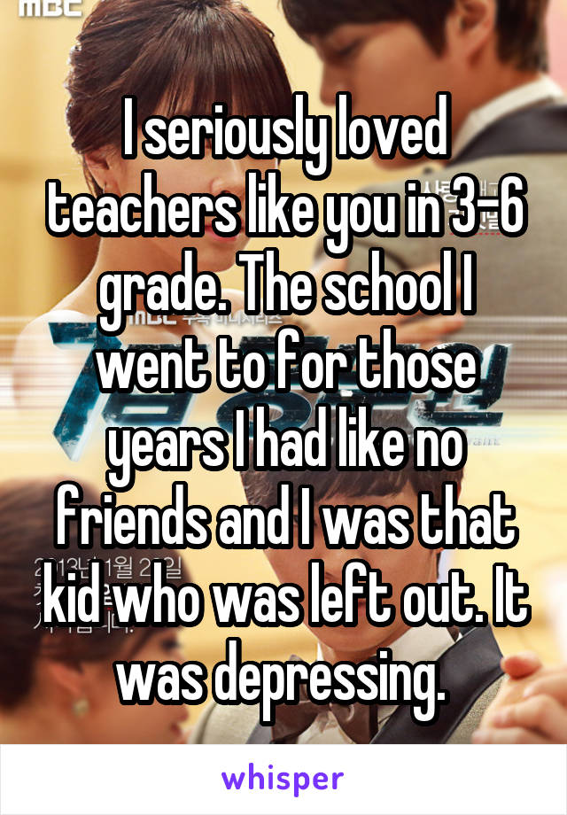I seriously loved teachers like you in 3-6 grade. The school I went to for those years I had like no friends and I was that kid who was left out. It was depressing. 