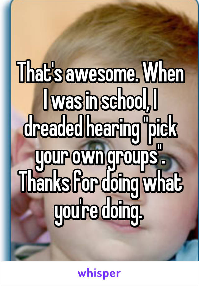 That's awesome. When I was in school, I dreaded hearing "pick your own groups". Thanks for doing what you're doing. 