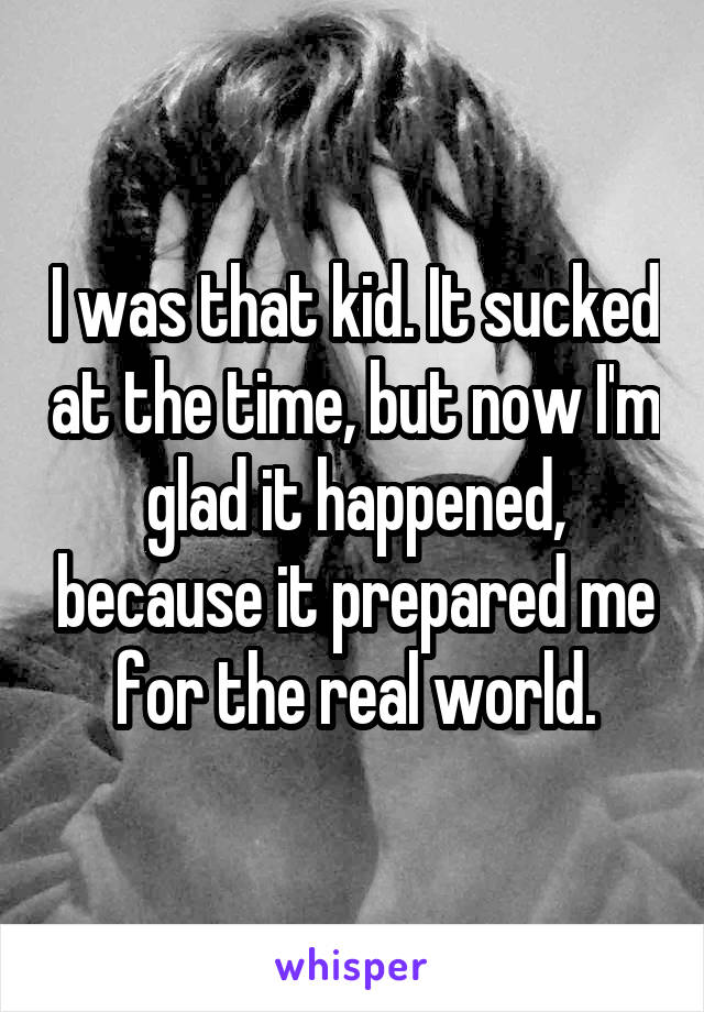 I was that kid. It sucked at the time, but now I'm glad it happened, because it prepared me for the real world.