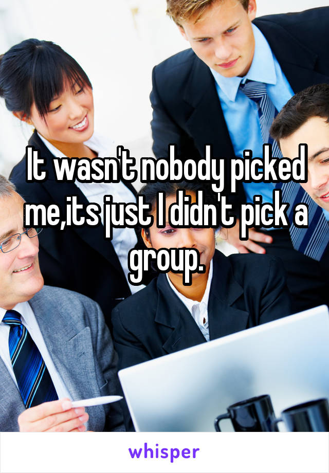 It wasn't nobody picked me,its just I didn't pick a group.
