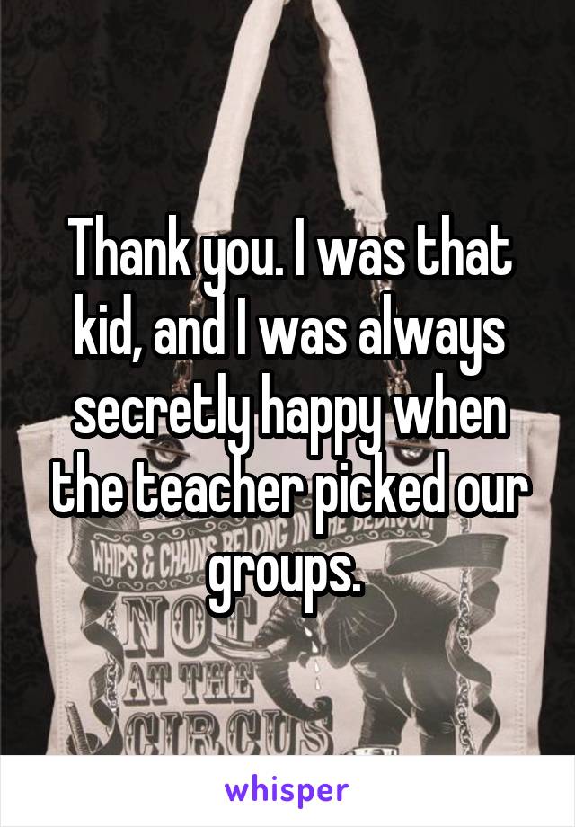 Thank you. I was that kid, and I was always secretly happy when the teacher picked our groups. 