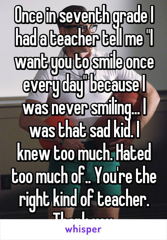 Once in seventh grade I had a teacher tell me "I want you to smile once every day" because I was never smiling... I was that sad kid. I knew too much. Hated too much of.. You're the right kind of teacher. Thank you.
