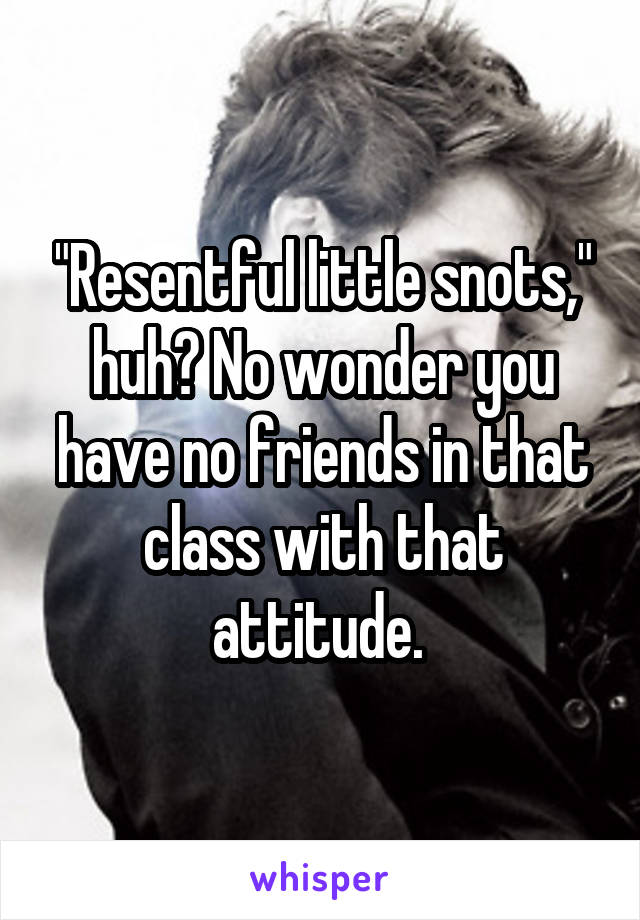 "Resentful little snots," huh? No wonder you have no friends in that class with that attitude. 