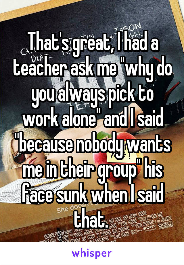 That's great, I had a teacher ask me "why do you always pick to work alone" and I said "because nobody wants me in their group" his face sunk when I said that. 
