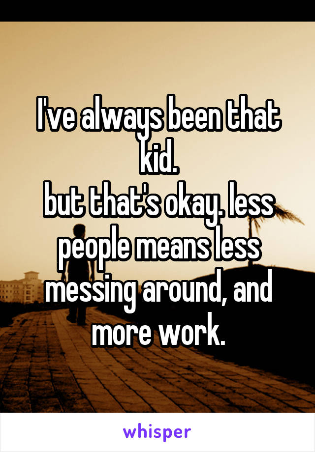 I've always been that kid.
but that's okay. less people means less messing around, and more work.