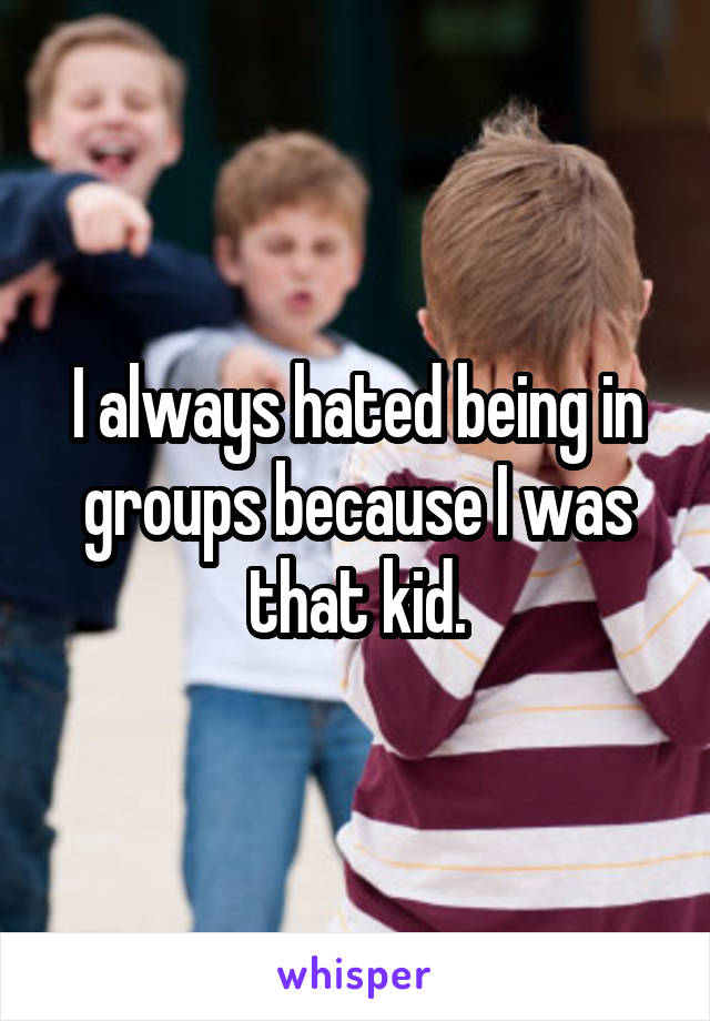 I always hated being in groups because I was that kid.