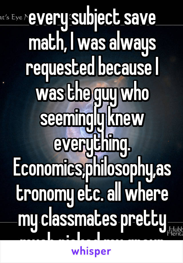 When it came to almost every subject save math, I was always requested because I was the guy who seemingly knew everything. Economics,philosophy,astronomy etc. all where my classmates pretty much picked my group for me xD 