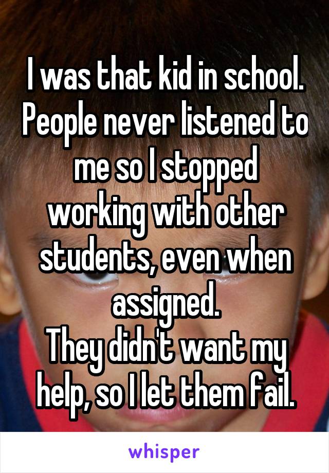 I was that kid in school. People never listened to me so I stopped working with other students, even when assigned.
They didn't want my help, so I let them fail.