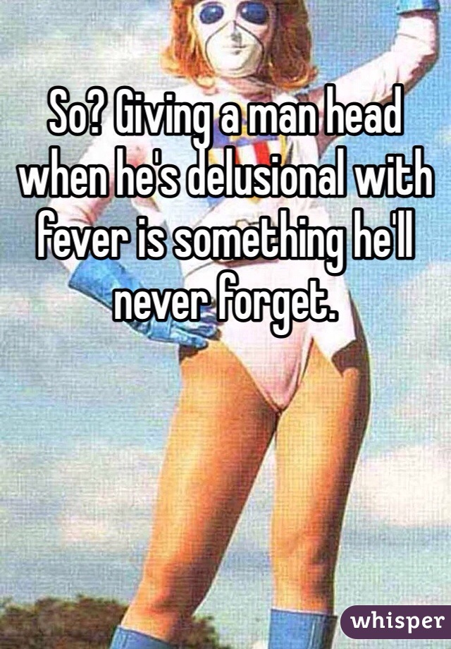 So? Giving a man head when he's delusional with fever is something he'll never forget. 
