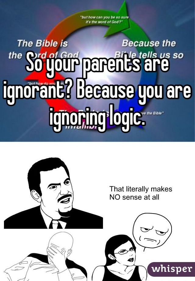 So your parents are ignorant? Because you are ignoring logic. 