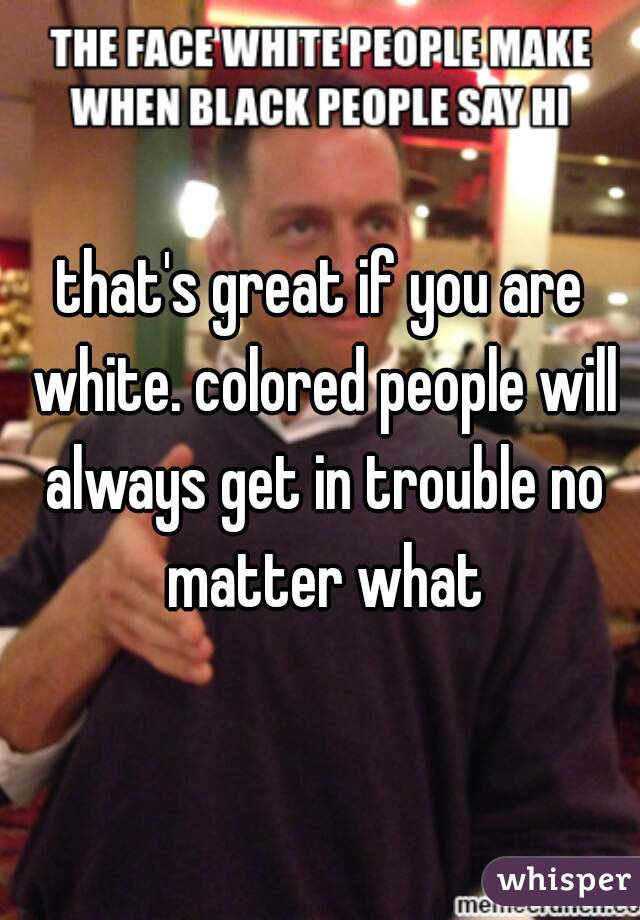 that's great if you are white. colored people will always get in trouble no matter what