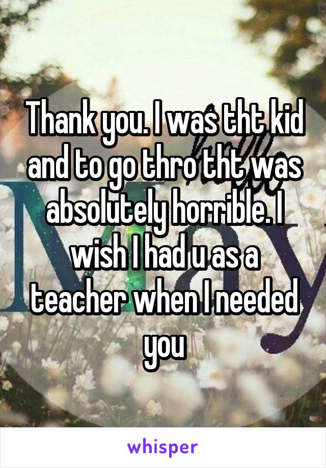 Thank you. I was tht kid and to go thro tht was absolutely horrible. I wish I had u as a teacher when I needed you