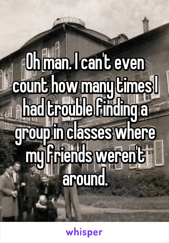 Oh man. I can't even count how many times I had trouble finding a group in classes where my friends weren't around.