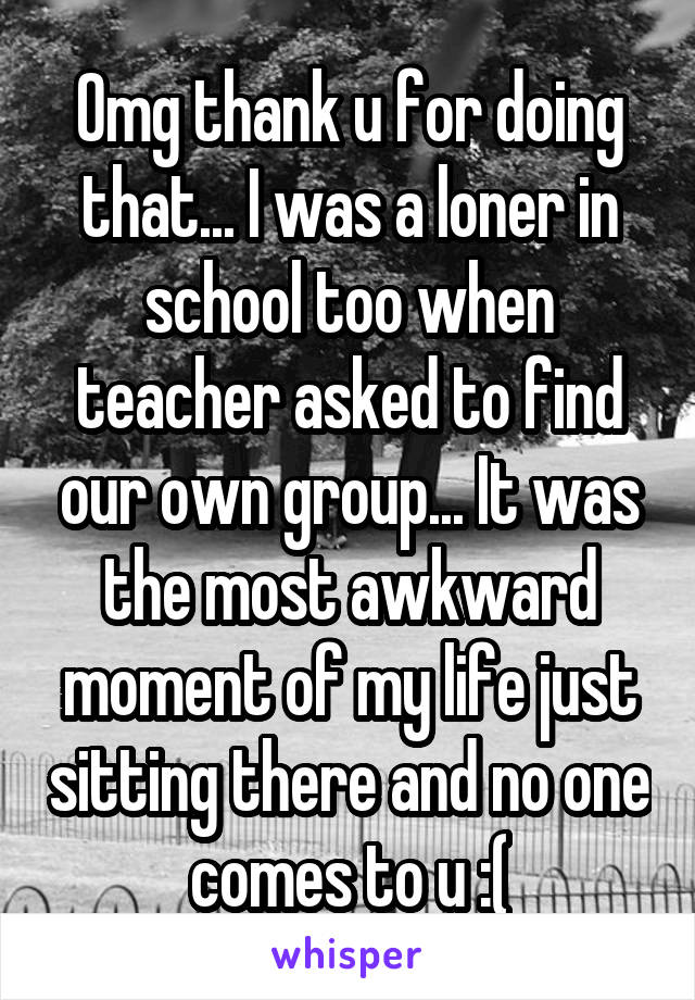Omg thank u for doing that... I was a loner in school too when teacher asked to find our own group... It was the most awkward moment of my life just sitting there and no one comes to u :(