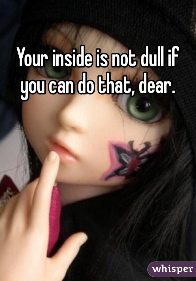 Your inside is not dull if you can do that, dear.