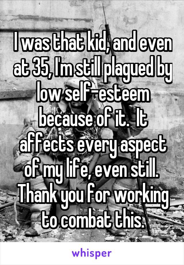 I was that kid, and even at 35, I'm still plagued by low self-esteem because of it.  It affects every aspect of my life, even still.  Thank you for working to combat this.