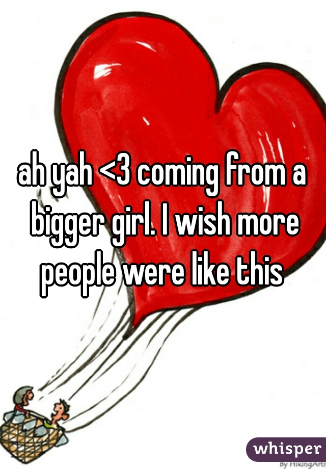 ah yah <3 coming from a bigger girl. I wish more people were like this 
