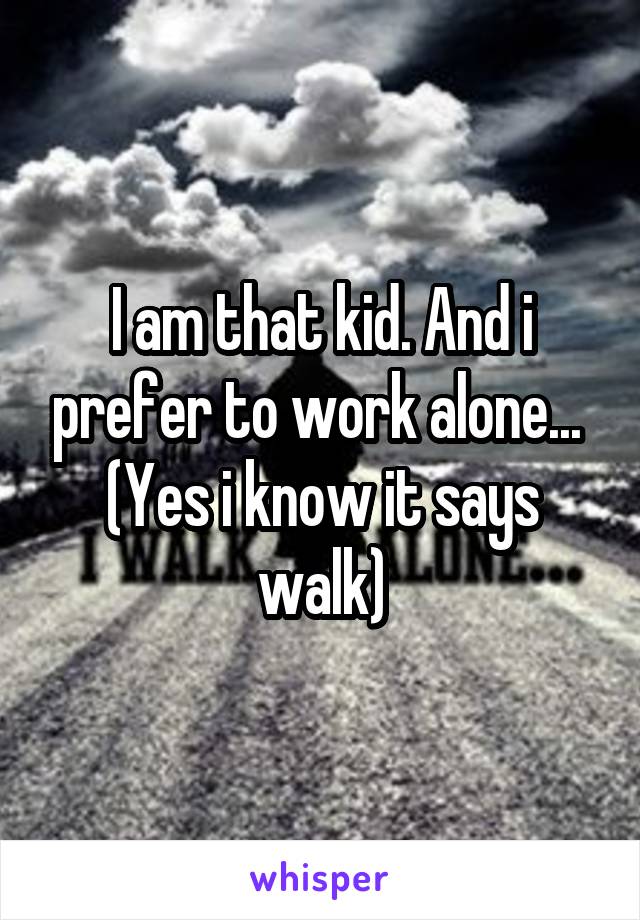 I am that kid. And i prefer to work alone... 
(Yes i know it says walk)