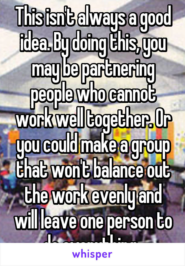 This isn't always a good idea. By doing this, you may be partnering people who cannot work well together. Or you could make a group that won't balance out the work evenly and will leave one person to do everything. 