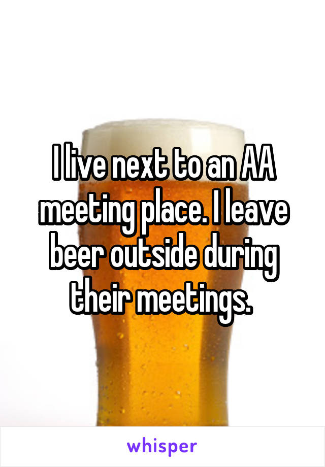 I live next to an AA meeting place. I leave beer outside during their meetings. 