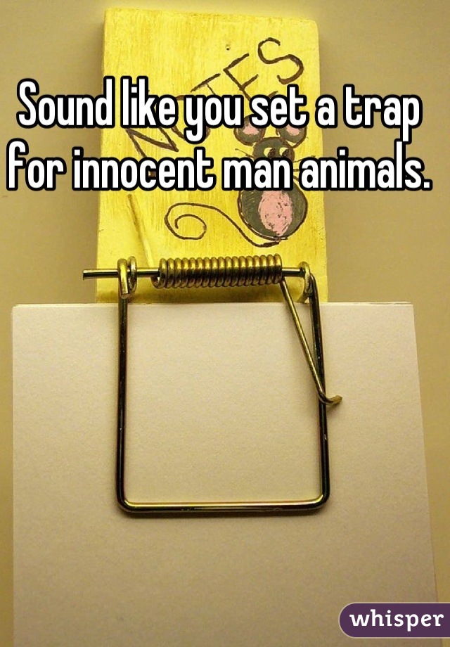 Sound like you set a trap for innocent man animals.