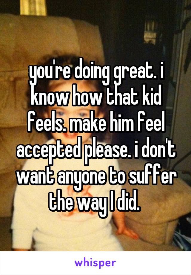 you're doing great. i know how that kid feels. make him feel accepted please. i don't want anyone to suffer the way I did. 
