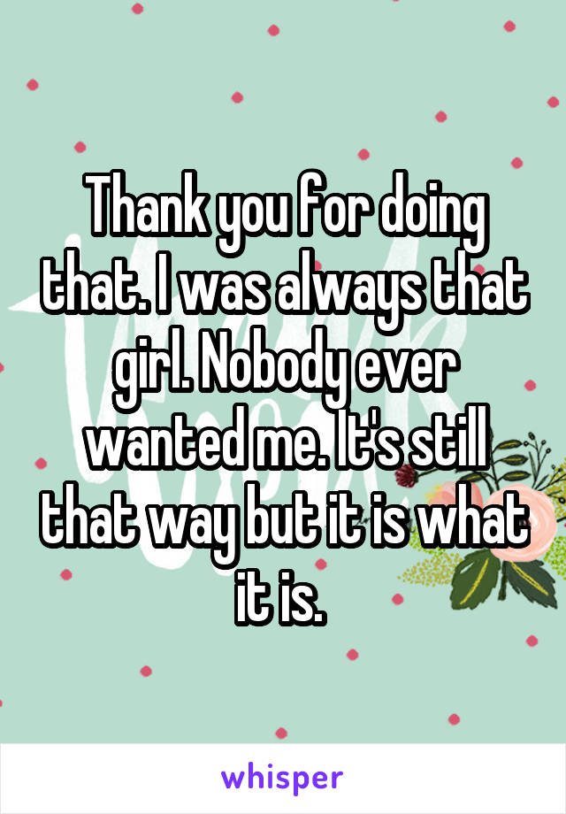 Thank you for doing that. I was always that girl. Nobody ever wanted me. It's still that way but it is what it is. 