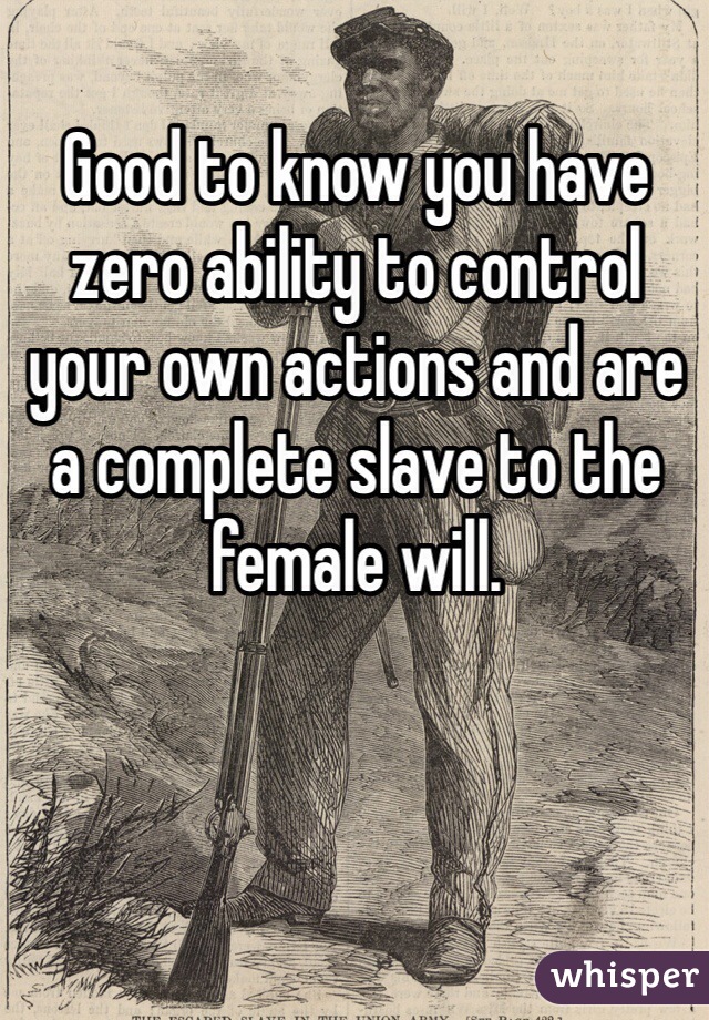 Good to know you have zero ability to control your own actions and are a complete slave to the female will.  