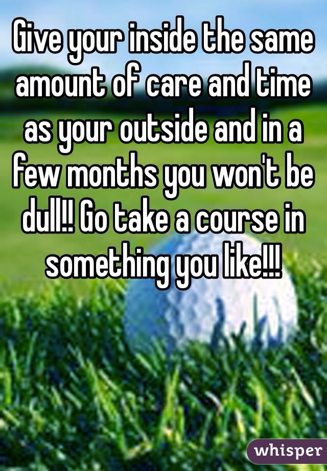 Give your inside the same amount of care and time as your outside and in a few months you won't be dull!! Go take a course in something you like!!!