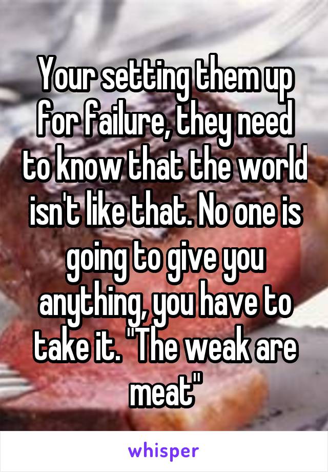Your setting them up for failure, they need to know that the world isn't like that. No one is going to give you anything, you have to take it. "The weak are meat"