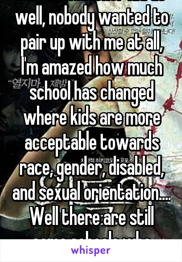 I was that loner kid as well, nobody wanted to pair up with me at all, I'm amazed how much school has changed where kids are more acceptable towards race, gender, disabled, and sexual orientation.... Well there are still some schools who aren't. 