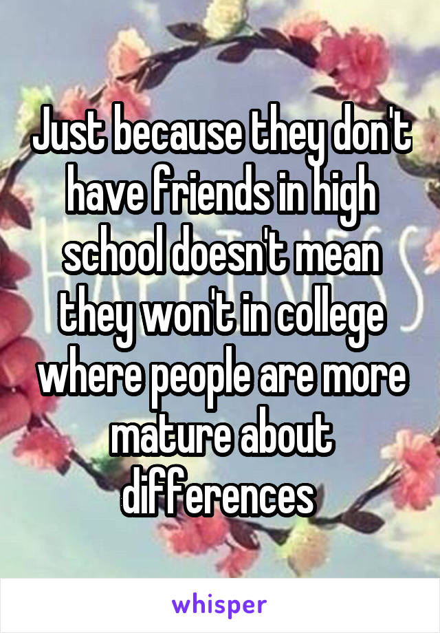 Just because they don't have friends in high school doesn't mean they won't in college where people are more mature about differences 
