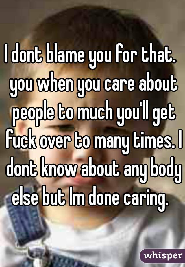 I dont blame you for that.  you when you care about people to much you'll get fuck over to many times. I dont know about any body else but Im done caring.  