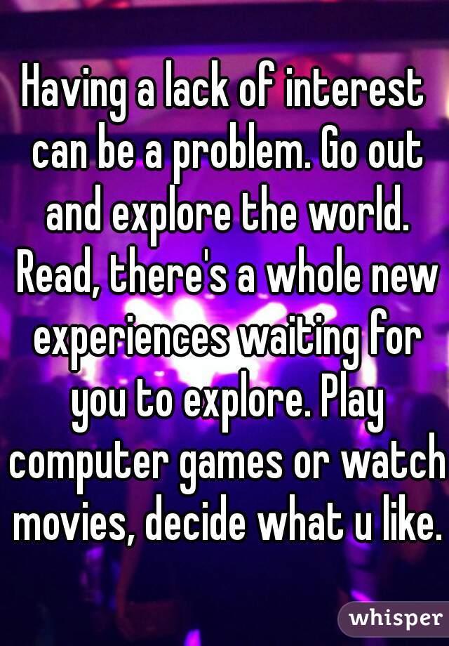 Having a lack of interest can be a problem. Go out and explore the world. Read, there's a whole new experiences waiting for you to explore. Play computer games or watch movies, decide what u like.