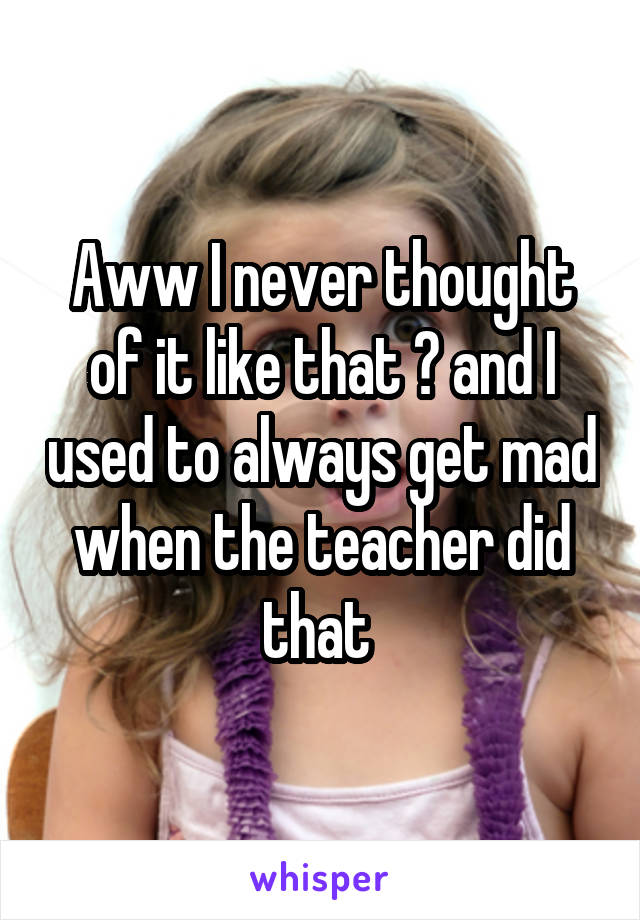 Aww I never thought of it like that 😔 and I used to always get mad when the teacher did that 