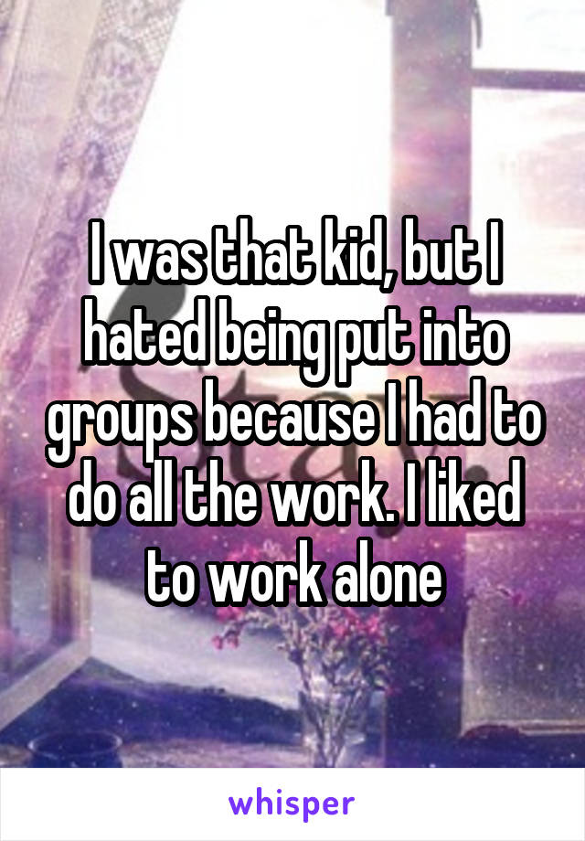 I was that kid, but I hated being put into groups because I had to do all the work. I liked to work alone