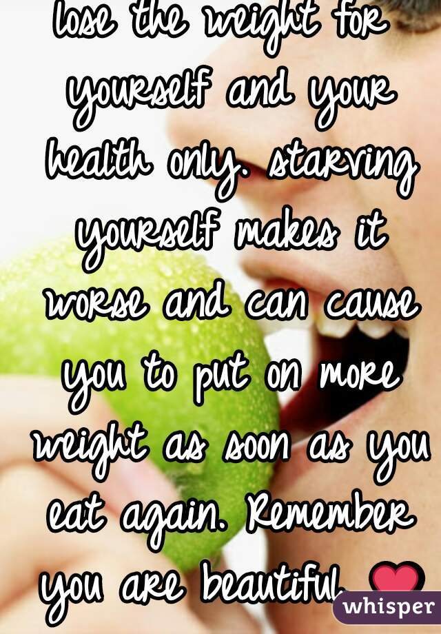 lose the weight for yourself and your health only. starving yourself makes it worse and can cause you to put on more weight as soon as you eat again. Remember you are beautiful. ❤