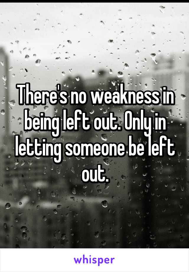 There's no weakness in being left out. Only in letting someone be left out.