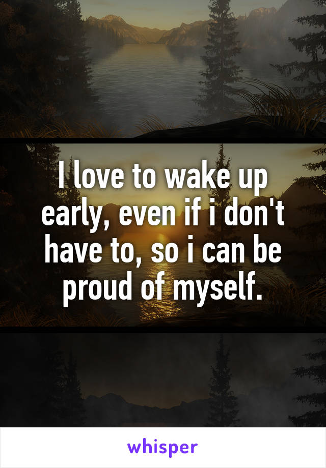 I love to wake up early, even if i don't have to, so i can be proud of myself.