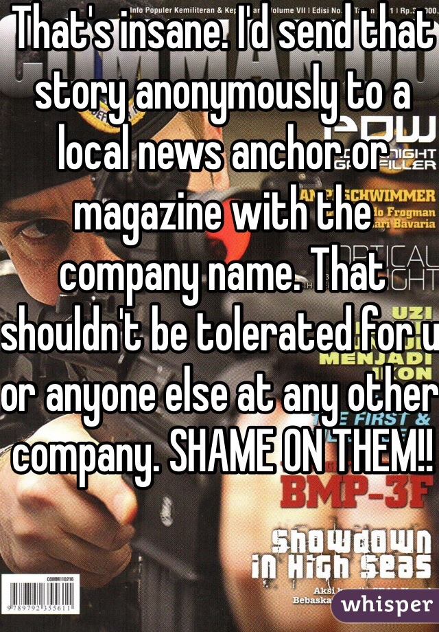 That's insane. I'd send that story anonymously to a local news anchor or magazine with the company name. That shouldn't be tolerated for u or anyone else at any other company. SHAME ON THEM!! 