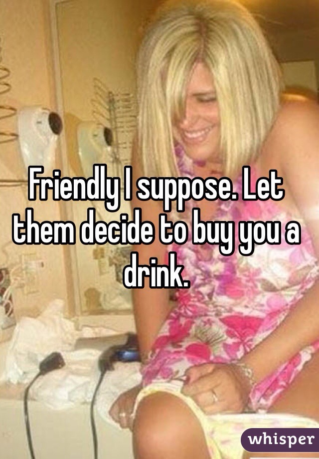 Friendly I suppose. Let them decide to buy you a drink. 